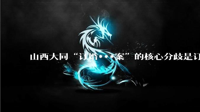 山西大同“订婚***案”的核心分歧是订婚不等于性同意还是被害人到底有没有被***？